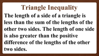 Triangle Inequality
The length of a side of a triangle is
less than the sum of the lengths of the
other two sides. The length of one side
is also greater than the positive
difference of the lengths of the other
two sides.
 
