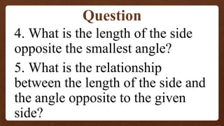 4. What is the length of the side
opposite the smallest angle?
5. What is the relationship
between the length of the side and
the angle opposite to the given
side?
Question
 