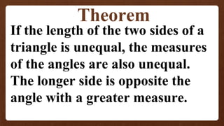 Theorem
If the length of the two sides of a
triangle is unequal, the measures
of the angles are also unequal.
The longer side is opposite the
angle with a greater measure.
 