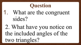 1. What are the congruent
sides?
2. What have you notice on
the included angles of the
two triangles?
Question
 