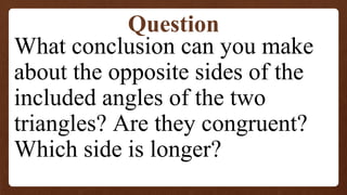 What conclusion can you make
about the opposite sides of the
included angles of the two
triangles? Are they congruent?
Which side is longer?
Question
 