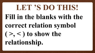 LET ’S DO THIS!
Fill in the blanks with the
correct relation symbol
( >, < ) to show the
relationship.
 