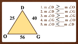 O
D
G
25
56
40
1. m ∠D _____ m ∠O
2. m ∠D _____ m ∠G
3. m ∠O _____ m ∠G
4. m ∠G _____ m ∠O
5. m ∠O _____m ∠D
O G
 