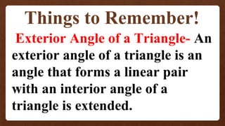 Things to Remember!
Exterior Angle of a Triangle- An
exterior angle of a triangle is an
angle that forms a linear pair
with an interior angle of a
triangle is extended.
 