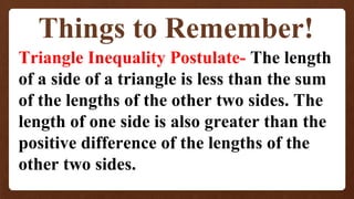 Things to Remember!
Triangle Inequality Postulate- The length
of a side of a triangle is less than the sum
of the lengths of the other two sides. The
length of one side is also greater than the
positive difference of the lengths of the
other two sides.
 