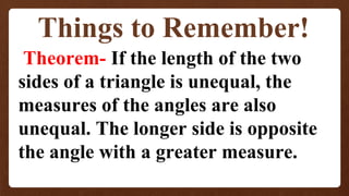 Things to Remember!
Theorem- If the length of the two
sides of a triangle is unequal, the
measures of the angles are also
unequal. The longer side is opposite
the angle with a greater measure.
 