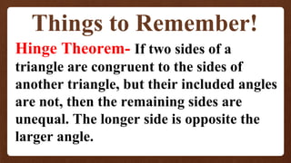 Things to Remember!
Hinge Theorem- If two sides of a
triangle are congruent to the sides of
another triangle, but their included angles
are not, then the remaining sides are
unequal. The longer side is opposite the
larger angle.
 