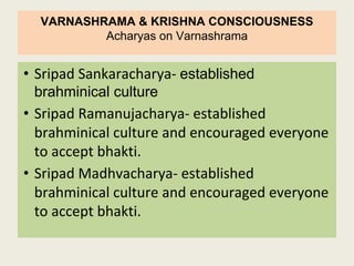 VARNASHRAMA & KRISHNA CONSCIOUSNESS
Acharyas on Varnashrama
• Sripad Sankaracharya- established
brahminical culture
• Sripad Ramanujacharya- established
brahminical culture and encouraged everyone
to accept bhakti.
• Sripad Madhvacharya- established
brahminical culture and encouraged everyone
to accept bhakti.
 