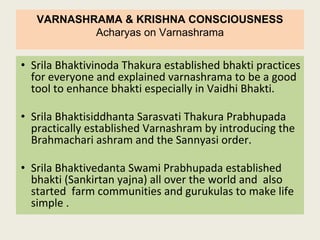 VARNASHRAMA & KRISHNA CONSCIOUSNESS
Acharyas on Varnashrama
• Srila Bhaktivinoda Thakura established bhakti practices
for everyone and explained varnashrama to be a good
tool to enhance bhakti especially in Vaidhi Bhakti.
• Srila Bhaktisiddhanta Sarasvati Thakura Prabhupada
practically established Varnashram by introducing the
Brahmachari ashram and the Sannyasi order.
• Srila Bhaktivedanta Swami Prabhupada established
bhakti (Sankirtan yajna) all over the world and also
started farm communities and gurukulas to make life
simple .
 