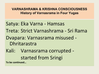 VARNASHRAMA & KRISHNA CONSCIOUSNESS
History of Varnasrama in Four Yugas
Satya: Eka Varna - Hamsas
Treta: Strict Varnashrama - Sri Rama
Dvapara: Varnasrama misused -
Dhritarastra
Kali: Varnasrama corrupted -
started from Sringi
To be continued…
 