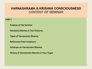 VARNASHRAMA & KRISHNA CONSCIOUSNESS
CONTENT OF SEMINAR
PART I
Purpose of the Seminar
Sanatana Dharma in Two Features
Types of Varnasrama Dharma
References from Scriptures
Acharyas on Varnasrama Dharma
History of Varnasrama Dharma in Four Yugas
 