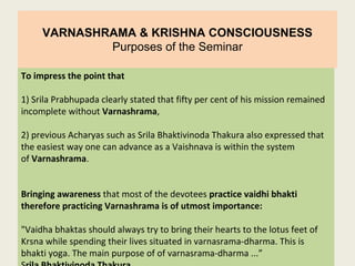 VARNASHRAMA & KRISHNA CONSCIOUSNESS
Purposes of the Seminar
To impress the point that
1) Srila Prabhupada clearly stated that fifty per cent of his mission remained
incomplete without Varnashrama,
2) previous Acharyas such as Srila Bhaktivinoda Thakura also expressed that
the easiest way one can advance as a Vaishnava is within the system
of Varnashrama.
Bringing awareness that most of the devotees practice vaidhi bhakti
therefore practicing Varnashrama is of utmost importance:
"Vaidha bhaktas should always try to bring their hearts to the lotus feet of
Krsna while spending their lives situated in varnasrama-dharma. This is
bhakti yoga. The main purpose of of varnasrama-dharma ...”
 