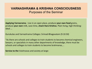 VARNASHRAMA & KRISHNA CONSCIOUSNESS
Purposes of the Seminar
Applying Varnasrama- Live in an open place, produce your own food grains,
produce your own milk, save time, chant Hare Krishna. Plain living, high thinking:
ideal ...
Gurukulas and Varnashrama Colleges: Srimad-Bhagavatam (9.10.50)
“As there are schools and colleges to train students to become chemical engineers,
lawyers, or specialists in many other departments of knowledge, there must be
schools and colleges to train students to become brahmanas, ..
Service to the Vaishnavas and society at large-
 