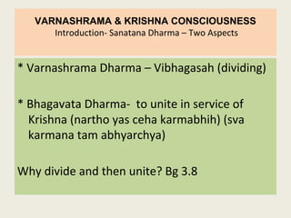 VARNASHRAMA & KRISHNA CONSCIOUSNESS
Introduction- Sanatana Dharma – Two Aspects
* Varnashrama Dharma – Vibhagasah (dividing)
* Bhagavata Dharma- to unite in service of
Krishna (nartho yas ceha karmabhih) (sva
karmana tam abhyarchya)
Why divide and then unite? Bg 3.8
 