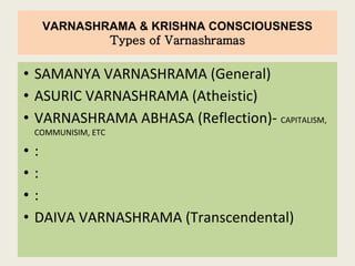 VARNASHRAMA & KRISHNA CONSCIOUSNESS
Types of Varnashramas
• SAMANYA VARNASHRAMA (General)
• ASURIC VARNASHRAMA (Atheistic)
• VARNASHRAMA ABHASA (Reflection)- CAPITALISM,
COMMUNISIM, ETC
• :
• :
• :
• DAIVA VARNASHRAMA (Transcendental)
 