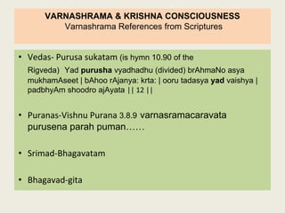 VARNASHRAMA & KRISHNA CONSCIOUSNESS
Varnashrama References from Scriptures
• Vedas- Purusa sukatam (is hymn 10.90 of the
Rigveda) Yad purusha vyadhadhu (divided) brAhmaNo asya
mukhamAseet | bAhoo rAjanya: krta: | ooru tadasya yad vaishya |
padbhyAm shoodro ajAyata || 12 ||
• Puranas-Vishnu Purana 3.8.9 varnasramacaravata
purusena parah puman……
• Srimad-Bhagavatam
• Bhagavad-gita
 