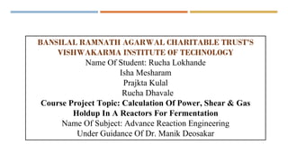 BANSILAL RAMNATH AGARWAL CHARITABLE TRUST'S
VISHWAKARMA INSTITUTE OF TECHNOLOGY
Name Of Student: Rucha Lokhande
Isha Mesharam
Prajkta Kulal
Rucha Dhavale
Course Project Topic: Calculation Of Power, Shear & Gas
Holdup In A Reactors For Fermentation
Name Of Subject: Advance Reaction Engineering
Under Guidance Of Dr. Manik Deosakar
 