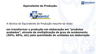 Equivalente de Produção.
A técnica do Equivalente de Produção resume-se nisso:
em transformar a produção em elaboração em “produtos
acabados”, através da multiplicação do grau de acabamento
(50%, 60%, etc) pela quantidade de unidades em elaboração
 