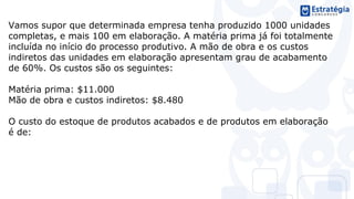 Vamos supor que determinada empresa tenha produzido 1000 unidades
completas, e mais 100 em elaboração. A matéria prima já foi totalmente
incluída no início do processo produtivo. A mão de obra e os custos
indiretos das unidades em elaboração apresentam grau de acabamento
de 60%. Os custos são os seguintes:
Matéria prima: $11.000
Mão de obra e custos indiretos: $8.480
O custo do estoque de produtos acabados e de produtos em elaboração
é de:
 