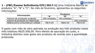 1 - (FBC/Exame Suficiência/CFC/2017-1) Uma Indústria fabrica os
produtos “A”, “B” e “C”. No mês de fevereiro, apresentou as seguintes
informações:
O gasto com mão de obra aplicada na produção dos três produtos nesse
mês totalizou R$25.500,00. Para efeitos de apuração do custo, a
Indústria distribui esse gasto aos produtos de acordo com a quantidade
produzida.
 