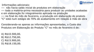 Informações adicionais:
--- não havia saldo inicial de produtos em elaboração
--- toda a matéria-prima necessária para produzir as unidades acabadas
e em elaboração foi integralmente aplicada na produção
--- no final do mês de fevereiro, a produção em elaboração do produto
“C” está num estágio de 70% de acabamento em relação à mão de obra
Considerando-se apenas as informações apresentadas, o Custo dos
Produtos em Elaboração do Produto “C” no mês de fevereiro é de:
A) R$10.500,00.
B) R$12.750,00.
C) R$15.900,00.
D) R$18.150,00.
 