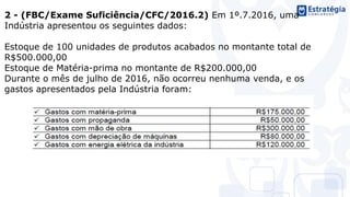 2 - (FBC/Exame Suficiência/CFC/2016.2) Em 1º.7.2016, uma
Indústria apresentou os seguintes dados:
Estoque de 100 unidades de produtos acabados no montante total de
R$500.000,00
Estoque de Matéria-prima no montante de R$200.000,00
Durante o mês de julho de 2016, não ocorreu nenhuma venda, e os
gastos apresentados pela Indústria foram:
 