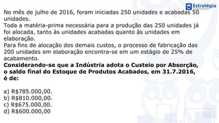 No mês de julho de 2016, foram iniciadas 250 unidades e acabadas 50
unidades.
Toda a matéria-prima necessária para a produção das 250 unidades já
foi alocada, tanto às unidades acabadas quanto às unidades em
elaboração.
Para fins de alocação dos demais custos, o processo de fabricação das
200 unidades em elaboração encontra-se em um estágio de 25% de
acabamento.
Considerando-se que a Indústria adota o Custeio por Absorção,
o saldo final do Estoque de Produtos Acabados, em 31.7.2016,
é de:
a) R$785.000,00.
b) R$810.000,00.
c) R$675.000,00.
d) R$600.000,00
 