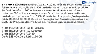 3 - (FBC/EXAME/Bacharel/2011 – 1) No mês de setembro de 2010,
foi iniciada a produção de 1.500 unidades de um determinado produto.
Ao final do mês, 1.200 unidades estavam totalmente concluídas e
restaram 300 unidades em processo. O percentual de conclusão das
unidades em processo é de 65%. O custo total de produção do período
foi de R$558.000,00. O Custo de Produção dos Produtos Acabados e o
Custo de Produção dos Produtos em Processo são, respectivamente:
A) R$446.400,00 e R$111.600,00.
B) R$480.000,00 e R$78.000,00.
C) R$558.000,00 e R$0,00.
D) R$558.000,00 e R$64.194,00.
 