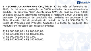 4 - (CONSULPLAN/EXAME CFC/2018- 1) No mês de fevereiro de
2018, foi iniciada a produção de 5.000 unidades de um determinado
produto, na empresa “Bem Aventurança S/A”. Ao final do mês, 4.000
unidades estavam totalmente concluídas e restaram 1.000 unidades em
processo. O percentual de conclusão das unidades em processo é de
50%. O custo total de produção do período foi de R$ 900.000,00. O
Custo de Produção dos Produtos Acabados e o Custo de Produção dos
Produtos em Processo são, respectivamente:
A) R$ 800.000,00 e R$ 100.000,00.
B) R$ 720.000,00 e R$ 180.000,00.
C) R$ 900.000,00 e R$ 0,00.
D) R$ 900.000,00 e R$ 100.000,00.
 