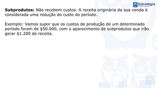 Subprodutos: Não recebem custos. A receita originária da sua venda é
considerada uma redução do custo do período.
Exemplo: Vamos supor que os custos de produção de um determinado
período foram de $50.000, com o aparecimento de subprodutos que irão
gerar $1.200 de receita.
 