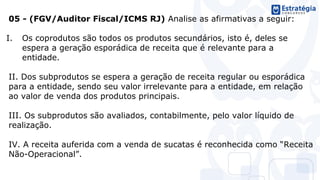 05 - (FGV/Auditor Fiscal/ICMS RJ) Analise as afirmativas a seguir:
I. Os coprodutos são todos os produtos secundários, isto é, deles se
espera a geração esporádica de receita que é relevante para a
entidade.
II. Dos subprodutos se espera a geração de receita regular ou esporádica
para a entidade, sendo seu valor irrelevante para a entidade, em relação
ao valor de venda dos produtos principais.
III. Os subprodutos são avaliados, contabilmente, pelo valor líquido de
realização.
IV. A receita auferida com a venda de sucatas é reconhecida como “Receita
Não-Operacional”.
 