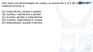 Com base nas terminologias de custos, as assertivas I, II e III referem-se,
respectivamente, a
(A) subprodutos, perdas e gastos.
(B) sucatas, coprodutos e perdas.
(C) sucatas, perdas e subprodutos.
(D) sucatas, subprodutos e custos.
(E) subprodutos, sucatas e perdas.
 
