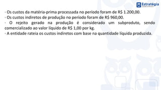 · Os custos da matéria-prima processada no período foram de R$ 1.200,00.
· Os custos indiretos de produção no período foram de R$ 960,00.
· O rejeito gerado na produção é considerado um subproduto, sendo
comercializado ao valor líquido de R$ 1,00 por kg.
· A entidade rateia os custos indiretos com base na quantidade líquida produzida.
 