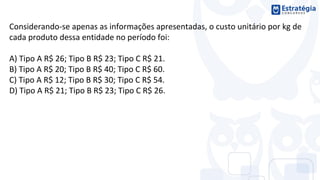 Considerando-se apenas as informações apresentadas, o custo unitário por kg de
cada produto dessa entidade no período foi:
A) Tipo A R$ 26; Tipo B R$ 23; Tipo C R$ 21.
B) Tipo A R$ 20; Tipo B R$ 40; Tipo C R$ 60.
C) Tipo A R$ 12; Tipo B R$ 30; Tipo C R$ 54.
D) Tipo A R$ 21; Tipo B R$ 23; Tipo C R$ 26.
 
