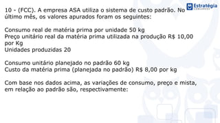 10 - (FCC). A empresa ASA utiliza o sistema de custo padrão. No
último mês, os valores apurados foram os seguintes:
Consumo real de matéria prima por unidade 50 kg
Preço unitário real da matéria prima utilizada na produção R$ 10,00
por Kg
Unidades produzidas 20
Consumo unitário planejado no padrão 60 kg
Custo da matéria prima (planejada no padrão) R$ 8,00 por kg
Com base nos dados acima, as variações de consumo, preço e mista,
em relação ao padrão são, respectivamente:
 
