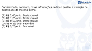 Considerando, somente, essas informações, indique qual foi a variação de
quantidade de matéria-prima.
(A) R$ 2,00/unid. Desfavorável
(B) R$ 1,25/unid. Desfavorável
(C) R$ 0,50/unid. Desfavorável
(D) R$ 0,50/unid. Favorável
(E) R$ 0,75/unid. Favorável
 