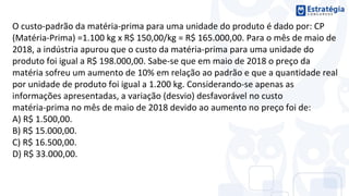 O custo-padrão da matéria-prima para uma unidade do produto é dado por: CP
(Matéria-Prima) =1.100 kg x R$ 150,00/kg = R$ 165.000,00. Para o mês de maio de
2018, a indústria apurou que o custo da matéria-prima para uma unidade do
produto foi igual a R$ 198.000,00. Sabe-se que em maio de 2018 o preço da
matéria sofreu um aumento de 10% em relação ao padrão e que a quantidade real
por unidade de produto foi igual a 1.200 kg. Considerando-se apenas as
informações apresentadas, a variação (desvio) desfavorável no custo
matéria-prima no mês de maio de 2018 devido ao aumento no preço foi de:
A) R$ 1.500,00.
B) R$ 15.000,00.
C) R$ 16.500,00.
D) R$ 33.000,00.
 
