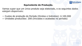 Equivalente de Produção.
Vamos supor que um único produto seja elaborado, e os seguintes dados
estejam disponíveis:
-- Custos de produção do Período (Diretos e Indiretos): $ 100.000
-- Unidades produzidas: 200 (Iniciadas e acabadas no período)
 