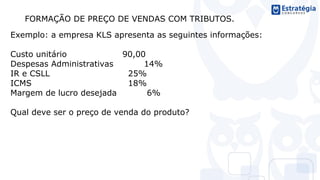 FORMAÇÃO DE PREÇO DE VENDAS COM TRIBUTOS.
Exemplo: a empresa KLS apresenta as seguintes informações:
Custo unitário 90,00
Despesas Administrativas 14%
IR e CSLL 25%
ICMS 18%
Margem de lucro desejada 6%
Qual deve ser o preço de venda do produto?
 
