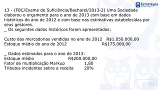 13 - (FBC/Exame de Suficiência/Bacharel/2013-2) Uma Sociedade
elaborou o orçamento para o ano de 2013 com base em dados
históricos do ano de 2012 e com base nas estimativas estabelecidas por
seus gestores.
_ Os seguintes dados históricos foram apresentados:
Custo das mercadorias vendidas no ano de 2012 R$1.050.000,00
Estoque médio do ano de 2012 R$175.000,00
_ Dados estimados para o ano de 2013:
Estoque médio R$200.000,00
Fator de multiplicação Markup 1,80
Tributos incidentes sobre a receita 20%
 
