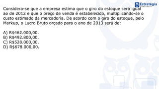 Considera-se que a empresa estima que o giro do estoque será igual
ao de 2012 e que o preço de venda é estabelecido, multiplicando-se o
custo estimado da mercadoria. De acordo com o giro do estoque, pelo
Markup, o Lucro Bruto orçado para o ano de 2013 será de:
A) R$462.000,00.
B) R$492.800,00.
C) R$528.000,00.
D) R$678.000,00.
 