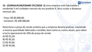 15 - (CONSULPLAN/EXAME CFC/2018- 1) Uma empresa está fabricando e
vendendo 5 mil unidades mensais de seu produto X. Seus custos e despesas
mensais são:
· Fixos: R$ 80.000,00.
· Variáveis: R$ 300.000,00.
Determine o preço de venda unitário que a empresa deveria praticar, mantendo
a mesma quantidade fabricada e vendida, bem como os custos atuais, para obter
o lucro operacional de 20% do preço de venda.
A) R$ 91,50.
B) R$ 92,50.
C) R$ 95,00.
D) R$ 93,00.
 