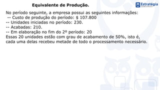 Equivalente de Produção.
No período seguinte, a empresa possui as seguintes informações:
-- Custo de produção do período: $ 107.800
-- Unidades iniciadas no período: 230.
-- Acabadas: 210.
-- Em elaboração no fim do 2º período: 20
Essas 20 unidades estão com grau de acabamento de 50%, isto é,
cada uma delas recebeu metade de todo o processamento necessário.
 