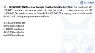 16 - (CONSULPLAN/Manaus Energia S.A/Contabilidade/2006) Na produção de
100.000 unidades de um produto X, são incorridos custos variáveis de R$
1.500.000,00, sendo os custos fixos de R$ 900.000,00 e o preço unitário de venda
de R$ 25,00. Indique o ponto de equilíbrio:
a) 120.000 unidades
b) 90.000 unidades
c) 60.000 unidades
d) 50.000 unidades
e) 80.000 unidades
 