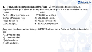 17 - (FBC/Exame de Suficiência/Bacharel/2015 – 2) Uma Sociedade apresentou os
seguintes dados, para efeito de planejamento de vendas para o mês de setembro de 2015:
Dados Valor
Custos e Despesas Variáveis R$300,00 por unidade
Custos e Despesas Fixos R$600.000,00 ao mês
Preço de Venda R$700,00 por unidade
Lucro desejado R$80.000,00 no período
Com base nos dados apresentados, é CORRETO afirmar que o Ponto de Equilíbrio Contábil é
de:
A) 1.500 unidades.
B) 1.700 unidades.
C) 600 unidades.
D) 680 unidades.
 