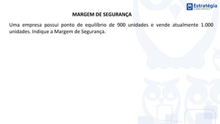 MARGEM DE SEGURANÇA
Uma empresa possui ponto de equilíbrio de 900 unidades e vende atualmente 1.000
unidades. Indique a Margem de Segurança.
 