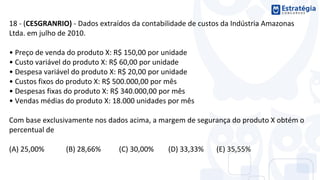 18 - (CESGRANRIO) - Dados extraídos da contabilidade de custos da Indústria Amazonas
Ltda. em julho de 2010.
• Preço de venda do produto X: R$ 150,00 por unidade
• Custo variável do produto X: R$ 60,00 por unidade
• Despesa variável do produto X: R$ 20,00 por unidade
• Custos fixos do produto X: R$ 500.000,00 por mês
• Despesas fixas do produto X: R$ 340.000,00 por mês
• Vendas médias do produto X: 18.000 unidades por mês
Com base exclusivamente nos dados acima, a margem de segurança do produto X obtém o
percentual de
(A) 25,00% (B) 28,66% (C) 30,00% (D) 33,33% (E) 35,55%
 
