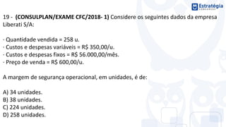 19 - (CONSULPLAN/EXAME CFC/2018- 1) Considere os seguintes dados da empresa
Liberati S/A:
· Quantidade vendida = 258 u.
· Custos e despesas variáveis = R$ 350,00/u.
· Custos e despesas fixos = R$ 56.000,00/mês.
· Preço de venda = R$ 600,00/u.
A margem de segurança operacional, em unidades, é de:
A) 34 unidades.
B) 38 unidades.
C) 224 unidades.
D) 258 unidades.
 