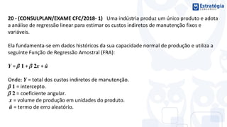 20 - (CONSULPLAN/EXAME CFC/2018- 1) Uma indústria produz um único produto e adota
a análise de regressão linear para estimar os custos indiretos de manutenção fixos e
variáveis.
Ela fundamenta-se em dados históricos da sua capacidade normal de produção e utiliza a
seguinte Função de Regressão Amostral (FRA):
= ̂ + ̂ + ̂
Onde: = total dos custos indiretos de manutenção.
̂ = intercepto.
̂ = coeficiente angular.
= volume de produção em unidades do produto.
̂ = termo de erro aleatório.
 