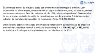É sabido que o setor da indústria passa por um momento de retração e a mesma vem
produzindo, há vários meses, menos de 50% da capacidade normal, sem, no entanto, reduzir
sua estrutura de custos fixos. No mês de maio de 2018, a indústria produziu 2.000 unidades
de seu produto, equivalente a 40% da capacidade normal de produção. O total dos custos
indiretos de manutenção incorridos no mesmo mês foi de R$ 1.700.000,00.
Em sua última estimação baseada em uma série histórica com dados mensais de produção
em nível de capacidade normal, a indústria encontrou ̂ = . . e ̂ = , sendo
estes dados utilizados para alocação de custos no mês de maio de 2018.
 